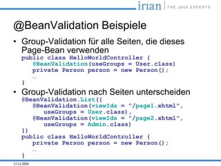 @BeanValidation Beispiele
• Group-Validation für alle Seiten, die dieses
  Page-Bean verwenden
     public class HelloWorldController {
        @BeanValidation(useGroups = User.class)
        private Person person = new Person();
        …
     }
• Group-Validation nach Seiten unterscheiden
     @BeanValidation.List({
        @BeanValidation(viewIds = "/page1.xhtml",
           useGroups = User.class),
        @BeanValidation(viewIds = "/page2.xhtml",
           useGroups = Admin.class)
     })
     public class HelloWorldController {
        private Person person = new Person();
        …
     }
17.12.2009
 