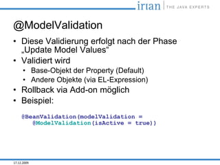 @ModelValidation
• Diese Validierung erfolgt nach der Phase
  „Update Model Values“
• Validiert wird
      • Base-Objekt der Property (Default)
      • Andere Objekte (via EL-Expression)
• Rollback via Add-on möglich
• Beispiel:
     @BeanValidation(modelValidation =
        @ModelValidation(isActive = true))




17.12.2009
 