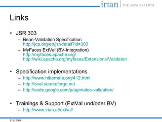 Links
• JSR 303
       – Bean-Validation Specification
         http://jcp.org/en/jsr/detail?id=303
       – MyFaces ExtVal (BV-Integration)
         http://myfaces.apache.org/
         http://wiki.apache.org/myfaces/Extensions/Validator/

• Specification implementations
       – http://www.hibernate.org/412.html
       – http://oval.sourceforge.net
       – http://code.google.com/p/agimatec-validation/


• Trainings & Support (ExtVal und/oder BV)
       – http://www.irian.at/extval/

17.12.2009
 