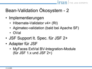 Bean-Validation Ökosystem - 2
• Implementierungen
      • Hibernate-Validator v4+ (RI)
      • Agimatec-validation (bald bei Apache SF)
      • OVal
• JSF Support lt. Spec. für JSF 2+
• Adapter für JSF
      • MyFaces ExtVal BV-Integration-Module
        (für JSF 1.x und JSF 2+)



17.12.2009
 