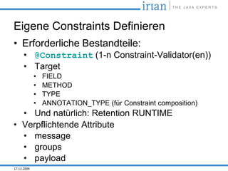 Eigene Constraints Definieren
• Erforderliche Bestandteile:
      • @Constraint (1-n Constraint-Validator(en))
      • Target
             •   FIELD
             •   METHOD
             •   TYPE
             •   ANNOTATION_TYPE (für Constraint composition)
  • Und natürlich: Retention RUNTIME
• Verpflichtende Attribute
  • message
  • groups
  • payload
17.12.2009
 