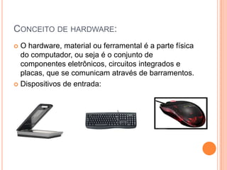 Conceito de hardware:O hardware, material ou ferramental é a parte física do computador, ou seja é o conjunto de componentes eletrônicos, circuitos integrados e placas, que se comunicam através de barramentos.Dispositivos de entrada: