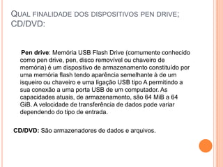 Qual finalidade dos dispositivos pen drive; CD/DVD:Pen drive: Memória USB Flash Drive (comumente conhecido como pen drive, pen, disco removível ou chaveiro de memória) é um dispositivo de armazenamento constituído por uma memória flash tendo aparência semelhante à de um isqueiro ou chaveiro e uma ligação USB tipo A permitindo a sua conexão a uma porta USB de um computador. As capacidades atuais, de armazenamento, são 64 MiB a 64 GiB. A velocidade de transferência de dados pode variar dependendo do tipo de entrada.CD/DVD: São armazenadores de dados e arquivos.