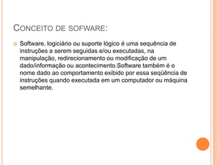 Conceito de sofware:Software, logiciário ou suporte lógico é uma sequência de instruções a serem seguidas e/ou executadas, na manipulação, redirecionamento ou modificação de um dado/informação ou acontecimento.Software também é o nome dado ao comportamento exibido por essa seqüência de instruções quando executada em um computador ou máquina semelhante.