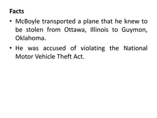 Facts
• McBoyle transported a plane that he knew to
be stolen from Ottawa, Illinois to Guymon,
Oklahoma.
• He was accused of violating the National
Motor Vehicle Theft Act.
 