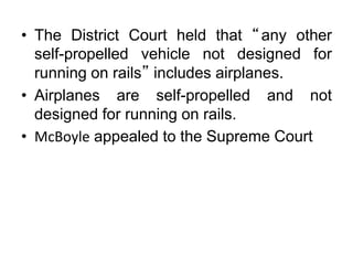 • The District Court held that “any other
self-propelled vehicle not designed for
running on rails” includes airplanes.
• Airplanes are self-propelled and not
designed for running on rails.
• McBoyle appealed to the Supreme Court
 