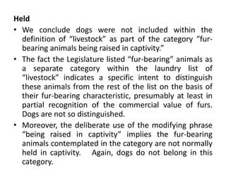 Held
• We conclude dogs were not included within the
definition of “livestock” as part of the category “fur-
bearing animals being raised in captivity.”
• The fact the Legislature listed “fur-bearing” animals as
a separate category within the laundry list of
“livestock” indicates a specific intent to distinguish
these animals from the rest of the list on the basis of
their fur-bearing characteristic, presumably at least in
partial recognition of the commercial value of furs.
Dogs are not so distinguished.
• Moreover, the deliberate use of the modifying phrase
“being raised in captivity” implies the fur-bearing
animals contemplated in the category are not normally
held in captivity. Again, dogs do not belong in this
category.
 