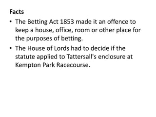 Facts
• The Betting Act 1853 made it an offence to
keep a house, office, room or other place for
the purposes of betting.
• The House of Lords had to decide if the
statute applied to Tattersall's enclosure at
Kempton Park Racecourse.
 