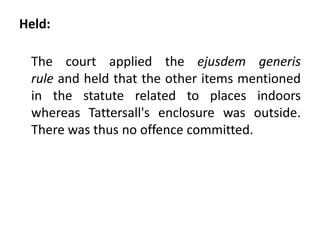 Held:
The court applied the ejusdem generis
rule and held that the other items mentioned
in the statute related to places indoors
whereas Tattersall's enclosure was outside.
There was thus no offence committed.
 