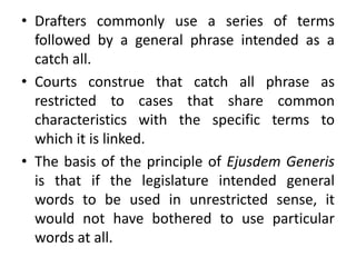 • Drafters commonly use a series of terms
followed by a general phrase intended as a
catch all.
• Courts construe that catch all phrase as
restricted to cases that share common
characteristics with the specific terms to
which it is linked.
• The basis of the principle of Ejusdem Generis
is that if the legislature intended general
words to be used in unrestricted sense, it
would not have bothered to use particular
words at all.
 