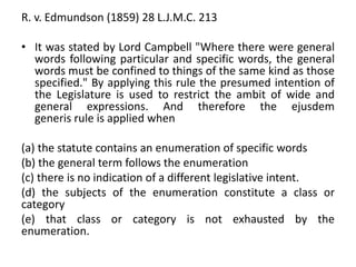 R. v. Edmundson (1859) 28 L.J.M.C. 213
• It was stated by Lord Campbell "Where there were general
words following particular and specific words, the general
words must be confined to things of the same kind as those
specified." By applying this rule the presumed intention of
the Legislature is used to restrict the ambit of wide and
general expressions. And therefore the ejusdem
generis rule is applied when
(a) the statute contains an enumeration of specific words
(b) the general term follows the enumeration
(c) there is no indication of a different legislative intent.
(d) the subjects of the enumeration constitute a class or
category
(e) that class or category is not exhausted by the
enumeration.
 