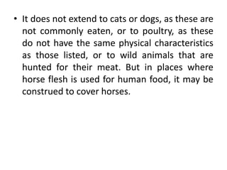 • It does not extend to cats or dogs, as these are
not commonly eaten, or to poultry, as these
do not have the same physical characteristics
as those listed, or to wild animals that are
hunted for their meat. But in places where
horse flesh is used for human food, it may be
construed to cover horses.
 