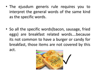 • The ejusdum generis rule requires you to
interpret the general words of the same kind
as the specific words.
• So all the specific words(bacon, sausage, fried
eggs) are breakfast related words….because
its not common to have a burger or candy for
breakfast, those items are not covered by this
act.
✓
 
