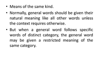 • Means of the same kind.
• Normally, general words should be given their
natural meaning like all other words unless
the context requires otherwise.
• But when a general word follows specific
words of distinct category, the general word
may be given a restricted meaning of the
same category.
 