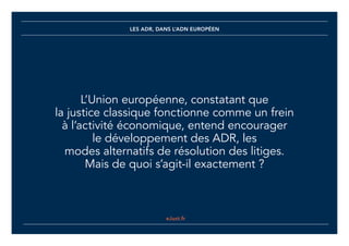 eJust.fr
LES ADR, DANS L’ADN EUROPÉEN
L’Union européenne, constatant que
la justice classique fonctionne comme un frein
à l’activité économique, entend encourager
le développement des ADR, les
modes alternatifs de résolution des litiges.
Mais de quoi s’agit-il exactement ?
eJust.fr
 