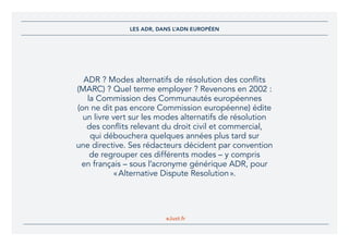 eJust.fr
ADR ? Modes alternatifs de résolution des conflits
(MARC) ? Quel terme employer ? Revenons en 2002 :
la Commission des Communautés européennes
(on ne dit pas encore Commission européenne) édite
un livre vert sur les modes alternatifs de résolution
des conflits relevant du droit civil et commercial,
qui débouchera quelques années plus tard sur
une directive. Ses rédacteurs décident par convention
de regrouper ces différents modes – y compris
en français – sous l’acronyme générique ADR, pour
« Alternative Dispute Resolution ».
LES ADR, DANS L’ADN EUROPÉEN
 