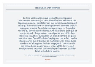 eJust.fr
Le livre vert souligne que les ADR ne sont pas un
mouvement nouveau (on peut identifier leur existence dès
l’époque romaine, parallèlement aux juridictions classiques)
mais qu’ils connaissent un développement accéléré depuis
quelques années. Ses rédacteurs précisent : « l’une des
raisons du développement des ADR est d’ordre pratique et
conjoncturel : ils apportent une réponse aux difficultés
d’accès à la justice, auxquelles un grand nombre de pays
doit faire face. Ces difficultés s’expliquent par le fait que les
litiges soumis aux tribunaux se multiplient, les procédures
tendent à s’allonger et les frais engagés à l’occasion de
ces procédures à augmenter.1
» Dès 2002, le livre vert
soulignait une situation qui semble parfaitement qualifier
l’état actuel de la justice.
1 
Livre vert sur les modes alternatifs de résolution des conflits relevant du droit civil et commercial,
EUR-Lex, eur-lex.europa.eu
LES ADR, DANS L’ADN EUROPÉEN
 