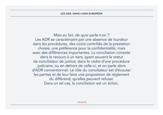 eJust.fr
Mais au fait, de quoi parle-t-on ?
Les ADR se caractérisent par une absence de lourdeur
dans les procédures, des coûts contrôlés de la prestation
choisie, une préférence pour la confidentialité, mais
avec des différences importantes. La conciliation consiste
dans le recours à un tiers, ayant souvent le statut
de conciliateur de justice, dans le cadre d’une procédure
judiciaire, ou en dehors de celle-ci, et on parle alors
d’ADR conventionnel. Le rôle du conciliateur est d’écouter
les parties et de leur faire une proposition de règlement
du différend, qu’elles peuvent refuser.
Dans un tel cas, la conciliation est un échec.
LES ADR, DANS L’ADN EUROPÉEN
 