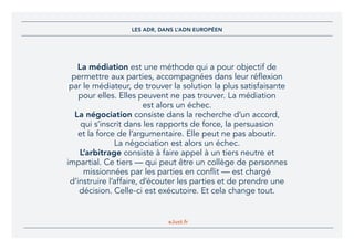 eJust.fr
La médiation est une méthode qui a pour objectif de
permettre aux parties, accompagnées dans leur réflexion
par le médiateur, de trouver la solution la plus satisfaisante
pour elles. Elles peuvent ne pas trouver. La médiation
est alors un échec.
La négociation consiste dans la recherche d’un accord,
qui s’inscrit dans les rapports de force, la persuasion
et la force de l’argumentaire. Elle peut ne pas aboutir.
La négociation est alors un échec.
L’arbitrage consiste à faire appel à un tiers neutre et
impartial. Ce tiers — qui peut être un collège de personnes
missionnées par les parties en conflit — est chargé
d’instruire l’affaire, d’écouter les parties et de prendre une
décision. Celle-ci est exécutoire. Et cela change tout.
LES ADR, DANS L’ADN EUROPÉEN
 