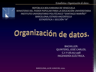 REPÚBLICA BOLIVARIANA DE VENEZUELA
MINISTERIO DEL PODER POPULAR PARA LA EDUCACIÓN UNIVERSITARIA
INSTITUTO UNIVERSITARIO POLITÉCNICO “SANTIAGO MARIÑO”
BARCELONA; ESTADO-ANZOÁTEGUI
ESTADÍSTICA I- SECCIÓN “A”
Estadística- Organización de datos .
BACHILLER:
QUINTERO, JOSÉ CARLOS.
C.I: V-28.057.448
INGENIERÍA ELÉCTRICA.
BARCELONA, 26 DE JUNIO DEL 2020.
 