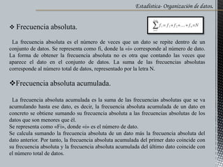 Estadística- Organización de datos.
 Frecuencia absoluta.
La frecuencia absoluta es el número de veces que un dato se repite dentro de un
conjunto de datos. Se representa como fi, donde la «i» corresponde al número de dato.
La forma de obtener la frecuencia absoluta no es otra que contando las veces que
aparece el dato en el conjunto de datos. La suma de las frecuencias absolutas
corresponde al número total de datos, representado por la letra N.
Frecuencia absoluta acumulada.
La frecuencia absoluta acumulada es la suma de las frecuencias absolutas que se va
acumulando hasta ese dato, es decir, la frecuencia absoluta acumulada de un dato en
concreto se obtiene sumando su frecuencia absoluta a las frecuencias absolutas de los
datos que son menores que él.
Se representa como «Fi», donde «i» es el número de dato.
Se calcula sumando la frecuencia absoluta de un dato más la frecuencia absoluta del
dato anterior. Por tanto, la frecuencia absoluta acumulada del primer dato coincide con
su frecuencia absoluta y la frecuencia absoluta acumulada del último dato coincide con
el número total de datos.
 