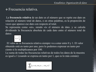 Estadística- Organización de datos .
 Frecuencia relativa.
La frecuencia relativa de un dato es el número que se repite ese dato en
relación al número total de datos, o en otras palabras, es la proporción de
veces que aparece ese dato con respecto al total.
Se representa como «ni», siendo «i» el número de dato. y se calcula
dividiendo la frecuencia absoluta de cada dato entre el número total de
datos:
El valor de la frecuencia relativa siempre va a estar entre 0 y 1. El valor
obtenido está en tanto por uno, pero lo podemos expresar en tanto por
ciento si lo multiplicamos por 100.
La suma de todas las frecuencias relativas de todos los datos de la muestra
es igual a 1 (cuando se expresa en tanto por 1, que es lo más común):
 