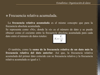 Estadística- Organización de datos .
 Frecuencia relativa acumulada.
La frecuencia relativa acumulada es el mismo concepto que para la
frecuencia absoluta acumulada.
Se representa como «Ni», donde la «i» es el número de dato y se puede
obtener como el cociente entre la frecuencia absoluta acumulada para cada
dato entre el número de datos totales:
O también, como la suma de la frecuencia relativa de un dato más la
frecuencia relativa del dato anterior. Así que, la frecuencia relativa
acumulada del primer dato coincide con su frecuencia relativa y la frecuencia
relativa acumulada es igual a 1.
 