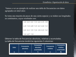 Vamos a ver un ejemplo de realizar una tabla de frecuencias con datos
agrupados en intervalos:
Se toma una muestra de peces de una cierta especie y se miden sus longitudes
en centímetros, cuyos resultados son:
Obtener la tabla de frecuencias absolutas, relativas y acumuladas.
La tabla de frecuencias tendrá las siguientes 5 columnas:
Estadística- Organización de datos .
 