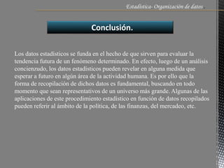 Estadística- Organización de datos .
Conclusión.
Los datos estadísticos se funda en el hecho de que sirven para evaluar la
tendencia futura de un fenómeno determinado. En efecto, luego de un análisis
concienzudo, los datos estadísticos pueden revelar en alguna medida que
esperar a futuro en algún área de la actividad humana. Es por ello que la
forma de recopilación de dichos datos es fundamental, buscando en todo
momento que sean representativos de un universo más grande. Algunas de las
aplicaciones de este procedimiento estadístico en función de datos recopilados
pueden referir al ámbito de la política, de las finanzas, del mercadeo, etc.
 