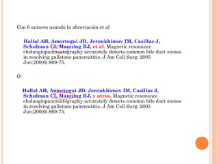 Con 6 autores usando la abreviación et al
Hallal AH, Amortegui JD, Jeroukhimov IM, Casillas J,
Schulman CI, Manning RJ, et al. Magnetic resonance
cholangiopancreatography accurately detects common bile duct stones
in resolving gallstone pancreatitis. J Am Coll Surg. 2005
Jun;200(6):869-75.
Ó
Hallal AH, Amortegui JD, Jeroukhimov IM, Casillas J,
Schulman CI, Manning RJ, y otros. Magnetic resonance
cholangiopancreatography accurately detects common bile duct stones
in resolving gallstone pancreatitis. J Am Coll Surg. 2005
Jun;200(6):869-75.
 