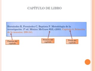 Hernández R, Fernández C, Baptista P. Metodología de la
investigación. 3ª ed. México: McGraw-Hill; c2003. Capítulo 8, Selección
de la muestra; 299-341.
CAPÍTULO DE LIBRO
Título del
capítulo
Número del
capítuloPáginas del
capítulo
 