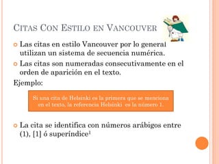 CITAS CON ESTILO EN VANCOUVER
 Las citas en estilo Vancouver por lo general
utilizan un sistema de secuencia numérica.
 Las citas son numeradas consecutivamente en el
orden de aparición en el texto.
Ejemplo:
 La cita se identifica con números arábigos entre
(1), [1] ó superíndice1
Si una cita de Helsinki es la primera que se menciona
en el texto, la referencia Helsinki es la número 1.
 