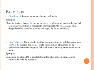 EJEMPLOS
 Cita directa: La que se transcribe textualmente.
Ejemplo:
“ La cita textual breve, de menos de cinco renglones, se inserta dentro del
texto entre comillas, y el número correspondiente se coloca al final,
después de las comillas y antes del signo de Puntuación”[3]
 Cita Indirecta :Mención de las ideas de un autor con palabras de quien
escribe. Se escribe dentro del texto sin comillas, el número de la
referencia se escribe después del apellido del autor y antes de citar su
idea.
Ejemplo:
Como dice Londoño [5] la mortalidad infantil conduce a empeorar la
calidad de vida de Medellín.
 