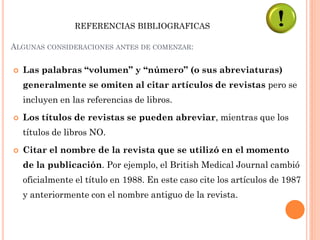  Las palabras “volumen” y “número” (o sus abreviaturas)
generalmente se omiten al citar artículos de revistas pero se
incluyen en las referencias de libros.
 Los títulos de revistas se pueden abreviar, mientras que los
títulos de libros NO.
 Citar el nombre de la revista que se utilizó en el momento
de la publicación. Por ejemplo, el British Medical Journal cambió
oficialmente el título en 1988. En este caso cite los artículos de 1987
y anteriormente con el nombre antiguo de la revista.
ALGUNAS CONSIDERACIONES ANTES DE COMENZAR:
REFERENCIAS BIBLIOGRAFICAS
 