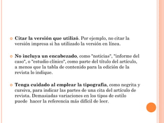  Citar la versión que utilizó. Por ejemplo, no citar la
versión impresa si ha utilizado la versión en línea.
 No incluya un encabezado, como "noticias", "informe del
caso", o "estudio clínico", como parte del título del artículo,
a menos que la tabla de contenido para la edición de la
revista lo indique.
 Tenga cuidado al emplear la tipografía, como negrita y
cursiva, para indicar las partes de una cita del artículo de
revista. Demasiadas variaciones en los tipos de estilo
puede hacer la referencia más difícil de leer.
 