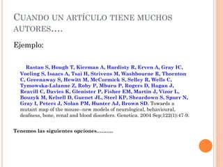 CUANDO UN ARTÍCULO TIENE MUCHOS
AUTORES….
Ejemplo:
Rastan S, Hough T, Kierman A, Hardisty R, Erven A, Gray IC,
Voeling S, Isaacs A, Tsai H, Strivens M, Washbourne R, Thornton
C, Greenaway S, Hewitt M, McCormick S, Selley R, Wells C,
Tymowska-Lalanne Z, Roby P, Mburu P, Rogers D, Hagan J,
Reavill C, Davies K, Glenister P, Fisher EM, Martin J, Vizor L,
Bouzyk M, Kelsell D, Guenet JL, Steel KP, Sheardown S, Spurr N,
Gray I, Peters J, Nolan PM, Hunter AJ, Brown SD. Towards a
mutant map of the mouse--new models of neurological, behavioural,
deafness, bone, renal and blood disorders. Genetica. 2004 Sep;122(1):47-9.
Tenemos las siguientes opciones……….
 