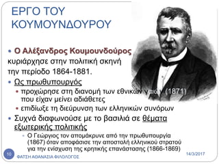  Ο Αλέξανδρος Κουμουνδούρος
κυριάρχησε στην πολιτική σκηνή
την περίοδο 1864-1881.
 Ως πρωθυπουργός
 προχώρησε στη διανομή των εθνικών γαιών (1871)
που είχαν μείνει αδιάθετες
 επιδίωξε τη διεύρυνση των ελληνικών συνόρων
 Συχνά διαφωνούσε με το βασιλιά σε θέματα
εξωτερικής πολιτικής
 Ο Γεώργιος τον απομάκρυνε από την πρωθυπουργία
(1867) όταν αποφάσισε την αποστολή ελληνικού στρατού
για την ενίσχυση της κρητικής επανάστασης (1866-1869)
ΕΡΓΟ ΤΟΥ
ΚΟΥΜΟΥΝΔΟΥΡΟΥ
14/3/2017
ΦΑΤΣΗ ΑΘΑΝΑΣΙΑ ΦΙΛΟΛΟΓΟΣ
10
 