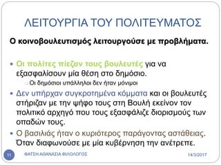 ΛΕΙΤΟΥΡΓΙΑ ΤΟΥ ΠΟΛΙΤΕΥΜΑΤΟΣ
Ο κοινοβουλευτισμός λειτουργούσε με προβλήματα.
 Οι πολίτες πίεζαν τους βουλευτές για να
εξασφαλίσουν μία θέση στο δημόσιο.
Οι δημόσιοι υπάλληλοι δεν ήταν μόνιμοι
 Δεν υπήρχαν συγκροτημένα κόμματα και οι βουλευτές
στήριζαν με την ψήφο τους στη Βουλή εκείνον τον
πολιτικό αρχηγό που τους εξασφάλιζε διορισμούς των
οπαδών τους.
 Ο βασιλιάς ήταν ο κυριότερος παράγοντας αστάθειας.
Όταν διαφωνούσε με μία κυβέρνηση την ανέτρεπε.
14/3/2017ΦΑΤΣΗ ΑΘΑΝΑΣΙΑ ΦΙΛΟΛΟΓΟΣ11
 