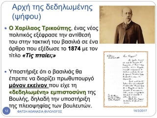 Αρχή της δεδηλωμένης
(ψήφου)
 Ο Χαρίλαος Τρικούπης, ένας νέος
πολιτικός εξέφρασε την αντίθεσή
του στην τακτική του βασιλιά σε ένα
άρθρο που εξέδωσε το 1874 με τον
τίτλο «Τὶς πταίει;»
 Υποστήριξε ότι ο βασιλιάς θα
έπρεπε να διορίζει πρωθυπουργό
μόνον εκείνον που είχε τη
«δεδηλωμένη» εμπιστοσύνη της
Βουλής, δηλαδή την υποστήριξη
της πλειοψηφίας των βουλευτών.
14/3/2017ΦΑΤΣΗ ΑΘΑΝΑΣΙΑ ΦΙΛΟΛΟΓΟΣ12
 