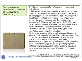 Ο Χ. Τρικούπης καυτηριάζει τη λειτουργία του ελληνικού
πολιτεύματος
[…] Καλούνται εις την εξουσίαν κυβερνήσεις αποκρουόμεναι
παρά της πλειοψηφίας του Έθνους, χορηγείται εις αυτάς η
διάλυσις της Βουλής και συνάμα παν μέσον επηρεασμού των
συνειδήσεων του λαού και νοθεύσεως των εκλογών, και
λέγομεν ύστερον, ότι πταίει ο λαός διά την τοιαύτην
κατάστασιν. Τι δύναται ο λαός κατ’ αυτής; Ουδέν άλλο ή να
επαναστατήση˙ αλλά τις ο δυνάμενος να κατακρίνη ευλόγως
τον λαόν διότι την επανάστασιν θεωρεί ως έσχατον
καταφύγιον, και πριν ή προέλθη εις αυτήν ζητεί να ίδη
εξαντλούμενα όλα τα προληπτικά μέσα.
Αν δεν πταίει ο λαός, πταίουν οι πολιτευόμενοι, λέγουσιν οι
άλλοι, και η εξαχρείωσις αυτών ευθύνει το Έθνος, αφού ούτοι
εις το Έθνος ανήκουσιν. Απαντώμεν ότι η διαγωγή των
πολιτευομένων θα ηύθυνε το Έθνος, αν η Ελλάς
αυτοδιοικείτο, αλλ’ αφού διά της διαστροφής του Συντάγματος
και της εικονικότητος της Βουλής κυβερνάται πράγματι η
Ελλάς ως μοναρχία απόλυτος, επόμενον ήτο να καταστώσι
και οι πολιτευόμενοι οποίους διαπλάττει αυτούς το νόθον
καθεστώς.
Χ. Τρικούπης, «Τις πταίει;», εφημ. Καιροί, 29 Ιουνίου 1874.
Πηγή: Περί Τρικούπη, Ανάλεκτα, Αθήνα 1912, τόμ. Α‘ (ΙΔ‘), σ. 428.
Ποια προβλήματα
εντοπίζει ο Χ. Τρικούπης
στη λειτουργία του
πολιτεύματος;
14/3/2017ΦΑΤΣΗ ΑΘΑΝΑΣΙΑ ΦΙΛΟΛΟΓΟΣ13
 