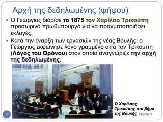 Αρχή της δεδηλωμένης (ψήφου)
 Ο Γεώργιος διόρισε το 1875 τον Χαρίλαο Τρικούπη
προσωρινό πρωθυπουργό για να πραγματοποιήσει
εκλογές.
 Κατά την έναρξη των εργασιών της νέας Βουλής, ο
Γεώργιος εκφώνησε λόγο γραμμένο από τον Τρικούπη
(Λόγος του Θρόνου) στον οποίο αναγνώριζε την αρχή
της δεδηλωμένης.
Ο Χαρίλαος
Τρικούπης στο βήμα
της Βουλής 14/3/2017ΦΑΤΣΗ ΑΘΑΝΑΣΙΑ ΦΙΛΟΛΟΓΟΣ14
 