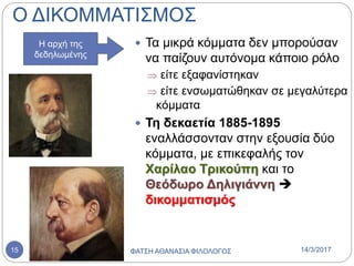 Ο ΔΙΚΟΜΜΑΤΙΣΜΟΣ
 Τα μικρά κόμματα δεν μπορούσαν
να παίζουν αυτόνομα κάποιο ρόλο
 είτε εξαφανίστηκαν
 είτε ενσωματώθηκαν σε μεγαλύτερα
κόμματα
 Τη δεκαετία 1885-1895
εναλλάσσονταν στην εξουσία δύο
κόμματα, με επικεφαλής τον
Χαρίλαο Τρικούπη και το
Θεόδωρο Δηλιγιάννη 
δικομματισμός
Η αρχή της
δεδηλωμένης
14/3/2017ΦΑΤΣΗ ΑΘΑΝΑΣΙΑ ΦΙΛΟΛΟΓΟΣ15
 