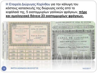 Η Εταιρεία Διώρυγας Κορίνθου για την κάλυψη του
κόστους κατασκευής της διώρυγας εκτός από τα
κεφάλαιά της, 5 εκατομμυρίων γαλλικών φράγκων, πήρε
και ομολογιακό δάνειο 23 εκατομμυρίων φράγκων.
14/3/2017ΦΑΤΣΗ ΑΘΑΝΑΣΙΑ ΦΙΛΟΛΟΓΟΣ18
 