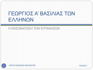 ΓΕΩΡΓΙΟΣ Α’ ΒΑΣΙΛΙΑΣ ΤΩΝ
ΕΛΛΗΝΩΝ
Η ΕΝΣΩΜΑΤΩΣΗ ΤΩΝ ΕΠΤΑΝΗΣΩΝ
14/3/2017ΦΑΤΣΗ ΑΘΑΝΑΣΙΑ ΦΙΛΟΛΟΓΟΣ2
 