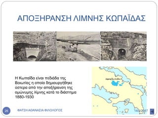 ΑΠΟΞΗΡΑΝΣΗ ΛΙΜΝΗΣ ΚΩΠΑΪΔΑΣ
Η Κωπαΐδα είναι πεδιάδα της
Βοιωτίας η οποία δημιουργήθηκε
ύστερα από την αποξήρανση της
ομώνυμης λίμνης κατά το διάστημα
1880-1930
14/3/2017ΦΑΤΣΗ ΑΘΑΝΑΣΙΑ ΦΙΛΟΛΟΓΟΣ26
 