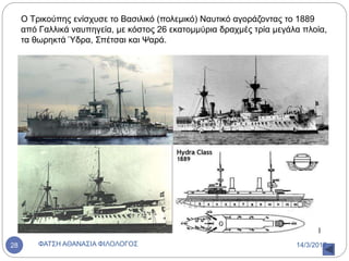 Ο Τρικούπης ενίσχυσε το Βασιλικό (πολεμικό) Ναυτικό αγοράζοντας το 1889
από Γαλλικά ναυπηγεία, με κόστος 26 εκατομμύρια δραχμές τρία μεγάλα πλοία,
τα θωρηκτά Ύδρα, Σπέτσαι και Ψαρά.
14/3/2017ΦΑΤΣΗ ΑΘΑΝΑΣΙΑ ΦΙΛΟΛΟΓΟΣ28
 