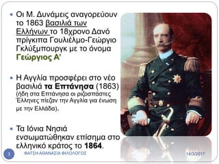  Οι Μ. Δυνάμεις αναγορεύουν
το 1863 βασιλιά των
Ελλήνων το 18χρονο Δανό
πρίγκιπα Γουλιέλμο-Γεώργιο
Γκλύξμπουργκ με το όνομα
Γεώργιος Α’
 Η Αγγλία προσφέρει στο νέο
βασιλιά τα Επτάνησα (1863)
(ήδη στα Επτάνησα οι ριζοσπάστες
Έλληνες πίεζαν την Αγγλία για ένωση
με την Ελλάδα).
 Τα Ιόνια Νησιά
ενσωματώθηκαν επίσημα στο
ελληνικό κράτος το 1864.
14/3/2017ΦΑΤΣΗ ΑΘΑΝΑΣΙΑ ΦΙΛΟΛΟΓΟΣ3
 