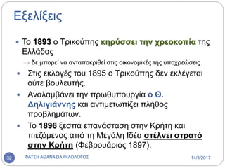 Εξελίξεις
 Το 1893 ο Τρικούπης κηρύσσει την χρεοκοπία της
Ελλάδας
 δε μπορεί να ανταποκριθεί στις οικονομικές της υποχρεώσεις
 Στις εκλογές του 1895 ο Τρικούπης δεν εκλέγεται
ούτε βουλευτής.
 Αναλαμβάνει την πρωθυπουργία ο Θ.
Δηλιγιάννης και αντιμετωπίζει πλήθος
προβλημάτων.
 Το 1896 ξεσπά επανάσταση στην Κρήτη και
πιεζόμενος από τη Μεγάλη Ιδέα στέλνει στρατό
στην Κρήτη (Φεβρουάριος 1897).
14/3/2017ΦΑΤΣΗ ΑΘΑΝΑΣΙΑ ΦΙΛΟΛΟΓΟΣ32
 