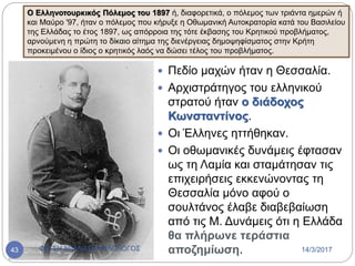  Πεδίο μαχών ήταν η Θεσσαλία.
 Αρχιστράτηγος του ελληνικού
στρατού ήταν ο διάδοχος
Κωνσταντίνος.
 Οι Έλληνες ηττήθηκαν.
 Οι οθωμανικές δυνάμεις έφτασαν
ως τη Λαμία και σταμάτησαν τις
επιχειρήσεις εκκενώνοντας τη
Θεσσαλία μόνο αφού ο
σουλτάνος έλαβε διαβεβαίωση
από τις Μ. Δυνάμεις ότι η Ελλάδα
θα πλήρωνε τεράστια
αποζημίωση.
Ο Ελληνοτουρκικός Πόλεμος του 1897 ή, διαφορετικά, ο πόλεμος των τριάντα ημερών ή
και Μαύρο '97, ήταν ο πόλεμος που κήρυξε η Οθωμανική Αυτοκρατορία κατά του Βασιλείου
της Ελλάδας το έτος 1897, ως απόρροια της τότε έκβασης του Κρητικού προβλήματος,
αρνούμενη η πρώτη το δίκαιο αίτημα της διενέργειας δημοψηφίσματος στην Κρήτη
προκειμένου ο ίδιος ο κρητικός λαός να δώσει τέλος του προβλήματος.
14/3/2017ΦΑΤΣΗ ΑΘΑΝΑΣΙΑ ΦΙΛΟΛΟΓΟΣ43
 