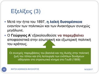 Εξελίξεις (3)
 Μετά την ήττα του 1897, η λαϊκή δυσαρέσκεια
εναντίον των πολιτικών και των Ανακτόρων συνεχώς
μεγάλωνε.
 Ο Γεώργιος Α’ εξακολουθούσε να παρεμβαίνει
αποφασιστικά στην εσωτερική και εξωτερική πολιτική
του κράτους.
Οι συνεχείς παρεμβάσεις του βασιλιά και της Αυλής στην πολιτική
ζωή του τόπου και στη λειτουργία των ενόπλων δυνάμεων
οδήγησαν στο στρατιωτικό κίνημα στο Γουδί (1909)
14/3/2017ΦΑΤΣΗ ΑΘΑΝΑΣΙΑ ΦΙΛΟΛΟΓΟΣ48
 